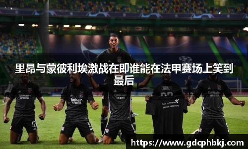 里昂与蒙彼利埃激战在即谁能在法甲赛场上笑到最后